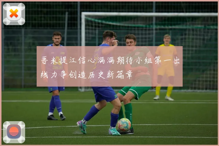 吾米提江信心满满期待小组第一出线力争创造历史新篇章