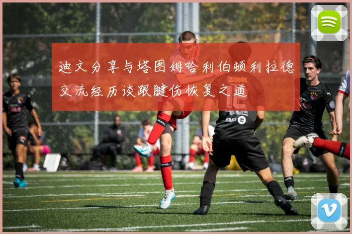 迪文分享与塔图姆哈利伯顿利拉德交流经历谈跟腱伤恢复之道