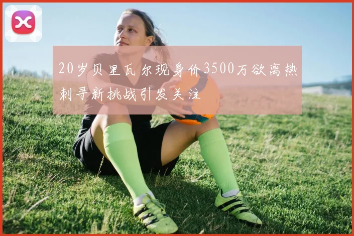 20岁贝里瓦尔现身价3500万欲离热刺寻新挑战引发关注