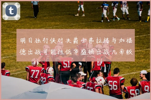 明日独行侠对决爵士弗拉格与加福德出战可能性低华盛顿出战几率较高