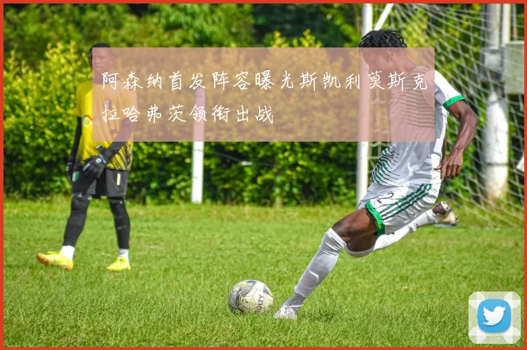 阿森纳首发阵容曝光斯凯利莫斯克拉哈弗茨领衔出战