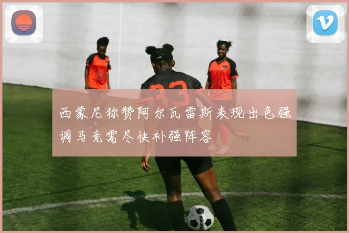 西蒙尼称赞阿尔瓦雷斯表现出色强调马竞需尽快补强阵容
