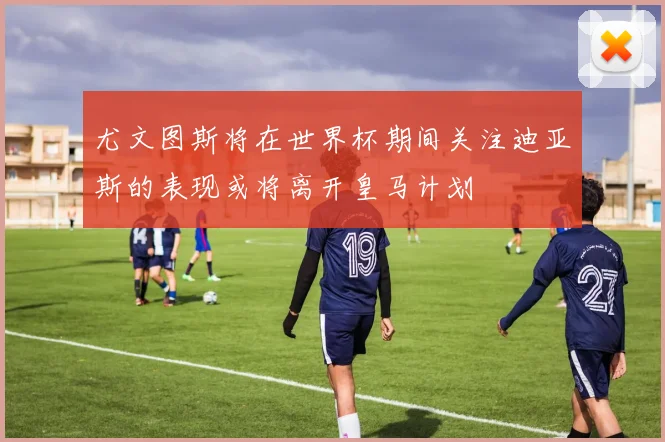 尤文图斯将在世界杯期间关注迪亚斯的表现或将离开皇马计划