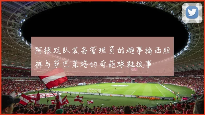阿根廷队装备管理员的趣事梅西短裤与萨巴莱塔的奇葩球鞋故事