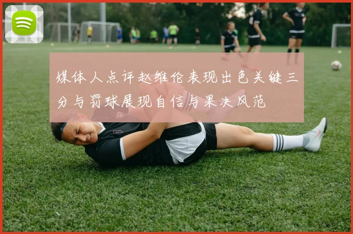 媒体人点评赵维伦表现出色关键三分与罚球展现自信与果决风范