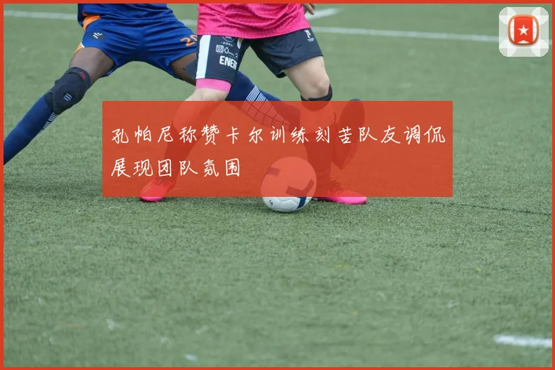 孔帕尼称赞卡尔训练刻苦队友调侃展现团队氛围