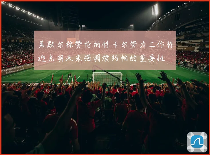 莱默尔称赞伦纳特卡尔努力工作将迎光明未来强调续约帕的重要性