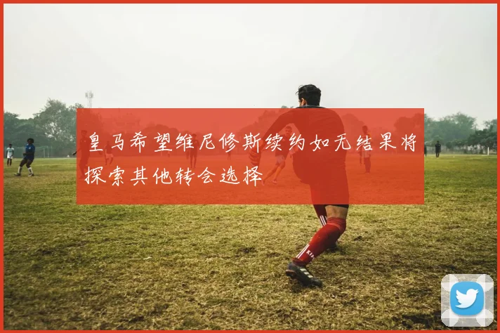 皇马希望维尼修斯续约如无结果将探索其他转会选择