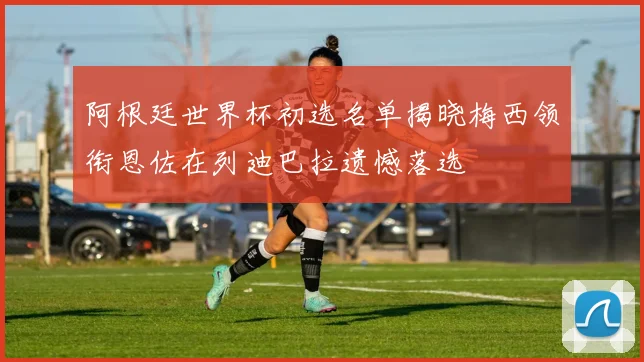 阿根廷世界杯初选名单揭晓梅西领衔恩佐在列迪巴拉遗憾落选