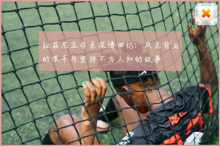 拉菲尼亚母亲深情回忆：风光背后的艰辛与坚持不为人知的故事