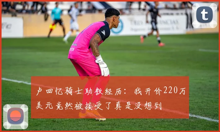 卢回忆骑士助教经历：我开价220万美元竟然被接受了真是没想到