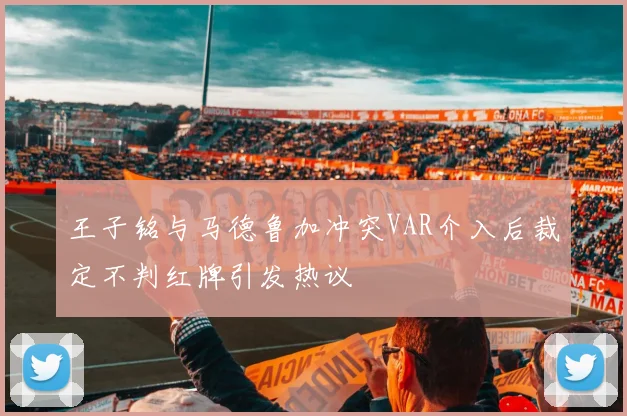 王子铭与马德鲁加冲突VAR介入后裁定不判红牌引发热议