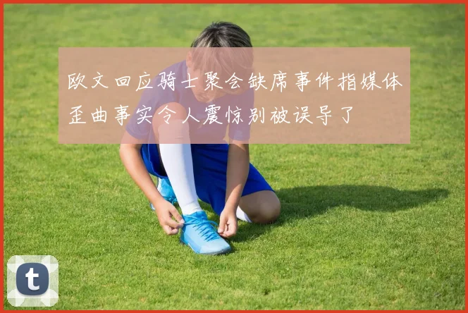 欧文回应骑士聚会缺席事件指媒体歪曲事实令人震惊别被误导了